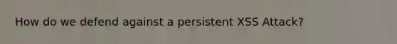 How do we defend against a persistent XSS Attack?