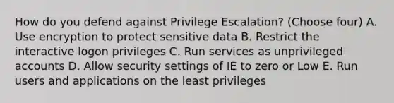 How do you defend against Privilege Escalation? (Choose four) A. Use encryption to protect sensitive data B. Restrict the interactive logon privileges C. Run services as unprivileged accounts D. Allow security settings of IE to zero or Low E. Run users and applications on the least privileges