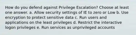 How do you defend against Privilege Escalation? Choose at least one answer. a. Allow security settings of IE to zero or Low b. Use encryption to protect sensitive data c. Run users and applications on the least privileges d. Restrict the interactive logon privileges e. Run services as unprivileged accounts