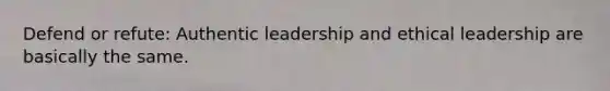 Defend or refute: Authentic leadership and ethical leadership are basically the same.