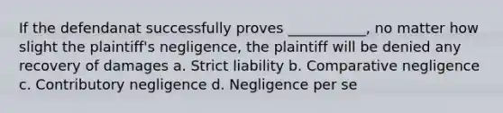 If the defendanat successfully proves ___________, no matter how slight the plaintiff's negligence, the plaintiff will be denied any recovery of damages a. Strict liability b. Comparative negligence c. Contributory negligence d. Negligence per se