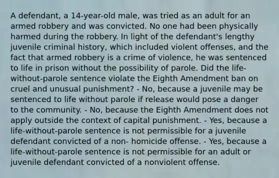 A defendant, a 14-year-old male, was tried as an adult for an armed robbery and was convicted. No one had been physically harmed during the robbery. In light of the defendant's lengthy juvenile criminal history, which included violent offenses, and the fact that armed robbery is a crime of violence, he was sentenced to life in prison without the possibility of parole. Did the life-without-parole sentence violate the Eighth Amendment ban on cruel and unusual punishment? - No, because a juvenile may be sentenced to life without parole if release would pose a danger to the community. - No, because the Eighth Amendment does not apply outside the context of capital punishment. - Yes, because a life-without-parole sentence is not permissible for a juvenile defendant convicted of a non- homicide offense. - Yes, because a life-without-parole sentence is not permissible for an adult or juvenile defendant convicted of a nonviolent offense.