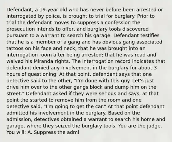 Defendant, a 19-year old who has never before been arrested or interrogated by police, is brought to trial for burglary. Prior to trial the defendant moves to suppress a confession the prosecution intends to offer, and burglary tools discovered pursuant to a warrant to search his garage. Defendant testifies that he is a member of a gang and has obvious gang associated tattoos on his face and neck; that he was brought into an interrogation room after being arrested; that he was read and waived his Miranda rights. The interrogation record indicates that defendant denied any involvement in the burglary for about 3 hours of questioning. At that point, defendant says that one detective said to the other, "I'm done with this guy. Let's just drive him over to the other gangs block and dump him on the street." Defendant asked if they were serious and says, at that point the started to remove him from the room and one detective said, "I'm going to get the car." At that point defendant admitted his involvement in the burglary. Based on the admission, detectives obtained a warrant to search his home and garage, where they seized the burglary tools. You are the judge. You will: A. Suppress the admi