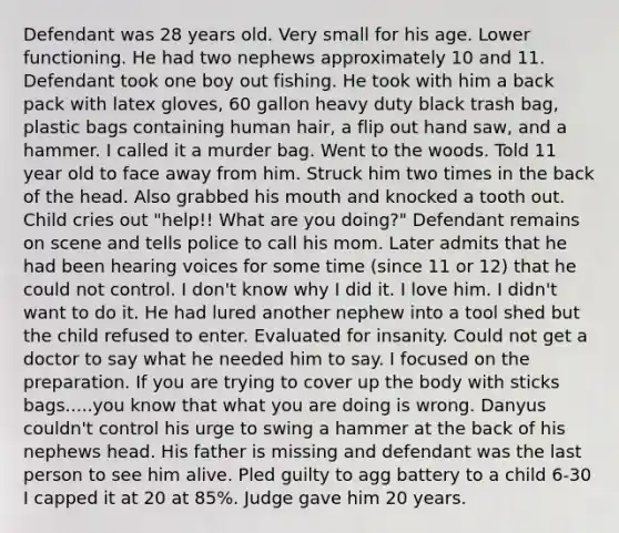 Defendant was 28 years old. Very small for his age. Lower functioning. He had two nephews approximately 10 and 11. Defendant took one boy out fishing. He took with him a back pack with latex gloves, 60 gallon heavy duty black trash bag, plastic bags containing human hair, a flip out hand saw, and a hammer. I called it a murder bag. Went to the woods. Told 11 year old to face away from him. Struck him two times in the back of the head. Also grabbed his mouth and knocked a tooth out. Child cries out "help!! What are you doing?" Defendant remains on scene and tells police to call his mom. Later admits that he had been hearing voices for some time (since 11 or 12) that he could not control. I don't know why I did it. I love him. I didn't want to do it. He had lured another nephew into a tool shed but the child refused to enter. Evaluated for insanity. Could not get a doctor to say what he needed him to say. I focused on the preparation. If you are trying to cover up the body with sticks bags.....you know that what you are doing is wrong. Danyus couldn't control his urge to swing a hammer at the back of his nephews head. His father is missing and defendant was the last person to see him alive. Pled guilty to agg battery to a child 6-30 I capped it at 20 at 85%. Judge gave him 20 years.