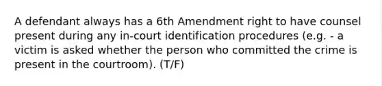 A defendant always has a 6th Amendment right to have counsel present during any in-court identification procedures (e.g. - a victim is asked whether the person who committed the crime is present in the courtroom). (T/F)