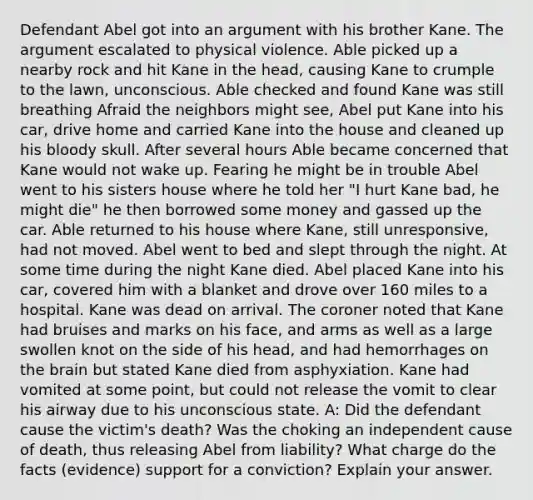 Defendant Abel got into an argument with his brother Kane. The argument escalated to physical violence. Able picked up a nearby rock and hit Kane in the head, causing Kane to crumple to the lawn, unconscious. Able checked and found Kane was still breathing Afraid the neighbors might see, Abel put Kane into his car, drive home and carried Kane into the house and cleaned up his bloody skull. After several hours Able became concerned that Kane would not wake up. Fearing he might be in trouble Abel went to his sisters house where he told her "I hurt Kane bad, he might die" he then borrowed some money and gassed up the car. Able returned to his house where Kane, still unresponsive, had not moved. Abel went to bed and slept through the night. At some time during the night Kane died. Abel placed Kane into his car, covered him with a blanket and drove over 160 miles to a hospital. Kane was dead on arrival. The coroner noted that Kane had bruises and marks on his face, and arms as well as a large swollen knot on the side of his head, and had hemorrhages on the brain but stated Kane died from asphyxiation. Kane had vomited at some point, but could not release the vomit to clear his airway due to his unconscious state. A: Did the defendant cause the victim's death? Was the choking an independent cause of death, thus releasing Abel from liability? What charge do the facts (evidence) support for a conviction? Explain your answer.