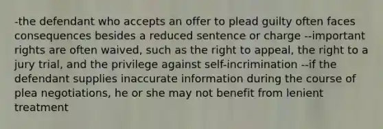 -the defendant who accepts an offer to plead guilty often faces consequences besides a reduced sentence or charge --important rights are often waived, such as the right to appeal, the right to a jury trial, and the privilege against self-incrimination --if the defendant supplies inaccurate information during the course of plea negotiations, he or she may not benefit from lenient treatment