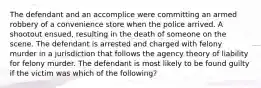 The defendant and an accomplice were committing an armed robbery of a convenience store when the police arrived. A shootout ensued, resulting in the death of someone on the scene. The defendant is arrested and charged with felony murder in a jurisdiction that follows the agency theory of liability for felony murder. The defendant is most likely to be found guilty if the victim was which of the following?