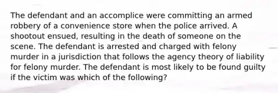 The defendant and an accomplice were committing an armed robbery of a convenience store when the police arrived. A shootout ensued, resulting in the death of someone on the scene. The defendant is arrested and charged with felony murder in a jurisdiction that follows the agency theory of liability for felony murder. The defendant is most likely to be found guilty if the victim was which of the following?