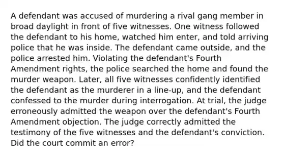 A defendant was accused of murdering a rival gang member in broad daylight in front of five witnesses. One witness followed the defendant to his home, watched him enter, and told arriving police that he was inside. The defendant came outside, and the police arrested him. Violating the defendant's Fourth Amendment rights, the police searched the home and found the murder weapon. Later, all five witnesses confidently identified the defendant as the murderer in a line-up, and the defendant confessed to the murder during interrogation. At trial, the judge erroneously admitted the weapon over the defendant's Fourth Amendment objection. The judge correctly admitted the testimony of the five witnesses and the defendant's conviction. Did the court commit an error?