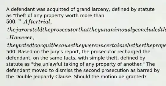 A defendant was acquitted of grand larceny, defined by statute as "theft of any property worth <a href='https://www.questionai.com/knowledge/keWHlEPx42-more-than' class='anchor-knowledge'>more than</a> 500." After trial, the jurors told the prosecutor that they unanimously concluded that the defendant had in fact stolen the property at issue. However, they voted to acquit because they were uncertain whether the property was worth more than500. Based on the jury's report, the prosecutor recharged the defendant, on the same facts, with simple theft, defined by statute as "the unlawful taking of any property of another." The defendant moved to dismiss the second prosecution as barred by the Double Jeopardy Clause. Should the motion be granted?