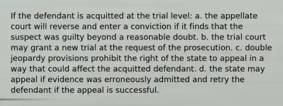 If the defendant is acquitted at the trial level: a. the appellate court will reverse and enter a conviction if it finds that the suspect was guilty beyond a reasonable doubt. b. the trial court may grant a new trial at the request of the prosecution. c. double jeopardy provisions prohibit the right of the state to appeal in a way that could affect the acquitted defendant. d. the state may appeal if evidence was erroneously admitted and retry the defendant if the appeal is successful.