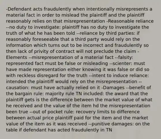 -Defendant acts fraudulently when intentionally misrepresents a material fact in order to mislead the plaintiff and the plaintiff reasonably relies on that misrepresentation -Reasonable reliance --no duty to investigate: plaintiff has no duty to investigate the truth of what he has been told --reliance by third parties: if reasonably foreseeable that a third party would rely on the information which turns out to be incorrect and fraudulently so then lack of privity of contract will not preclude the claim -Elements --misrepresentation of a material fact --falsity: represented fact must be false or misleading --scienter: must have made representation either knowing it was false or did so with reckless disregard for the truth --intent to induce reliance: intended the plaintiff would rely on the misrepresentation --causation: must have actually relied on it -Damages --benefit of the bargain rule: majority rule TN included: the award that the plaintiff gets is the difference between the market value of what he received and the value of the item hd the misrepresentation been true --out of pocket rule: recovery limits to difference between actual price plaintiff paid for the item and the market value of the item as it was received --punitive damages: on the table if defendant has acted fraudulently in TN