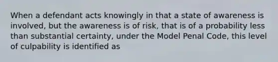 When a defendant acts knowingly in that a state of awareness is involved, but the awareness is of risk, that is of a probability less than substantial certainty, under the Model Penal Code, this level of culpability is identified as