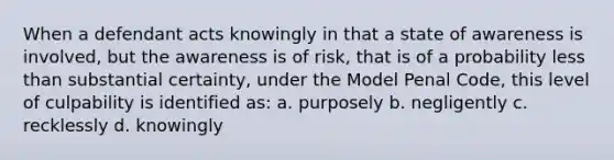 When a defendant acts knowingly in that a state of awareness is involved, but the awareness is of risk, that is of a probability less than substantial certainty, under the Model Penal Code, this level of culpability is identified as: a. purposely b. negligently c. recklessly d. knowingly