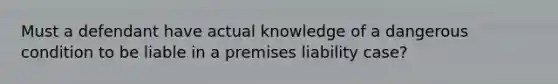 Must a defendant have actual knowledge of a dangerous condition to be liable in a premises liability case?