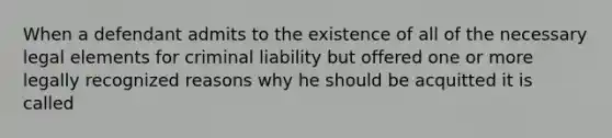 When a defendant admits to the existence of all of the necessary legal elements for criminal liability but offered one or more legally recognized reasons why he should be acquitted it is called