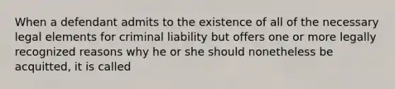 When a defendant admits to the existence of all of the necessary legal elements for criminal liability but offers one or more legally recognized reasons why he or she should nonetheless be acquitted, it is called