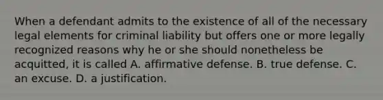 When a defendant admits to the existence of all of the necessary legal elements for criminal liability but offers one or more legally recognized reasons why he or she should nonetheless be acquitted, it is called A. affirmative defense. B. true defense. C. an excuse. D. a justification.