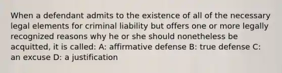 When a defendant admits to the existence of all of the necessary legal elements for criminal liability but offers one or more legally recognized reasons why he or she should nonetheless be acquitted, it is called: A: affirmative defense B: true defense C: an excuse D: a justification