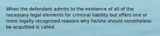 When the defendant admits to the existence of all of the necessary legal elements for criminal liability but offers one or more legally recognized reasons why he/she should nonetheless be acquitted is called