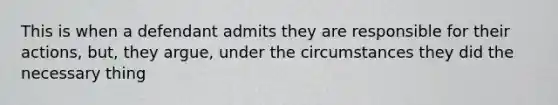 This is when a defendant admits they are responsible for their actions, but, they argue, under the circumstances they did the necessary thing