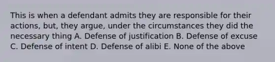 This is when a defendant admits they are responsible for their actions, but, they argue, under the circumstances they did the necessary thing A. Defense of justification B. Defense of excuse C. Defense of intent D. Defense of alibi E. None of the above