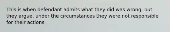 This is when defendant admits what they did was wrong, but they argue, under the circumstances they were not responsible for their actions