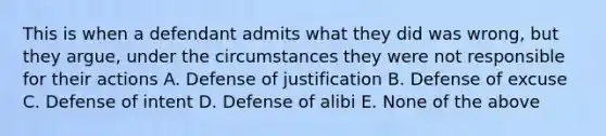 This is when a defendant admits what they did was wrong, but they argue, under the circumstances they were not responsible for their actions A. Defense of justification B. Defense of excuse C. Defense of intent D. Defense of alibi E. None of the above