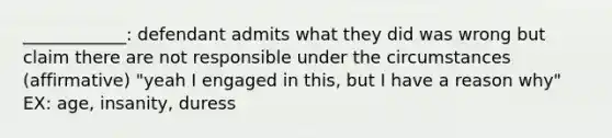 ____________: defendant admits what they did was wrong but claim there are not responsible under the circumstances (affirmative) "yeah I engaged in this, but I have a reason why" EX: age, insanity, duress