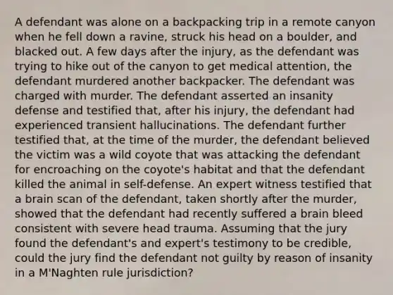 A defendant was alone on a backpacking trip in a remote canyon when he fell down a ravine, struck his head on a boulder, and blacked out. A few days after the injury, as the defendant was trying to hike out of the canyon to get medical attention, the defendant murdered another backpacker. The defendant was charged with murder. The defendant asserted an insanity defense and testified that, after his injury, the defendant had experienced transient hallucinations. The defendant further testified that, at the time of the murder, the defendant believed the victim was a wild coyote that was attacking the defendant for encroaching on the coyote's habitat and that the defendant killed the animal in self-defense. An expert witness testified that a brain scan of the defendant, taken shortly after the murder, showed that the defendant had recently suffered a brain bleed consistent with severe head trauma. Assuming that the jury found the defendant's and expert's testimony to be credible, could the jury find the defendant not guilty by reason of insanity in a M'Naghten rule jurisdiction?