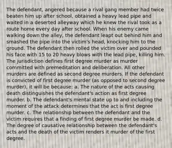 The defendant, angered because a rival gang member had twice beaten him up after school, obtained a heavy lead pipe and waited in a deserted alleyway which he knew the rival took as a route home every day after school. When his enemy came walking down the alley, the defendant leapt out behind him and smashed the pipe into the victim's head, knocking him to the ground. The defendant then rolled the victim over and pounded his face with 15 to 20 heavy blows with the lead pipe, killing him. The jurisdiction defines first degree murder as murder committed with premeditation and deliberation. All other murders are defined as second degree murders. If the defendant is convicted of first degree murder (as opposed to second degree murder), it will be because: a. The nature of the acts causing death distinguishes the defendant's action as first degree murder. b. The defendant's mental state up to and including the moment of the attack determines that the act is first degree murder. c. The relationship between the defendant and the victim requires that a finding of first degree murder be made. d. The degree of causative relationship between the defendant's acts and the death of the victim renders it murder of the first degree.