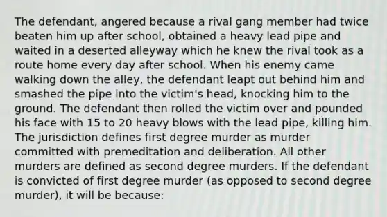 The defendant, angered because a rival gang member had twice beaten him up after school, obtained a heavy lead pipe and waited in a deserted alleyway which he knew the rival took as a route home every day after school. When his enemy came walking down the alley, the defendant leapt out behind him and smashed the pipe into the victim's head, knocking him to the ground. The defendant then rolled the victim over and pounded his face with 15 to 20 heavy blows with the lead pipe, killing him. The jurisdiction defines first degree murder as murder committed with premeditation and deliberation. All other murders are defined as second degree murders. If the defendant is convicted of first degree murder (as opposed to second degree murder), it will be because: