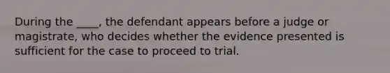 During the ____, the defendant appears before a judge or magistrate, who decides whether the evidence presented is sufficient for the case to proceed to trial.