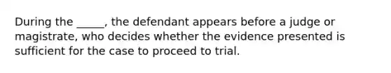 During the _____, the defendant appears before a judge or magistrate, who decides whether the evidence presented is sufficient for the case to proceed to trial.