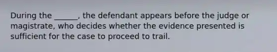 During the ______, the defendant appears before the judge or magistrate, who decides whether the evidence presented is sufficient for the case to proceed to trail.