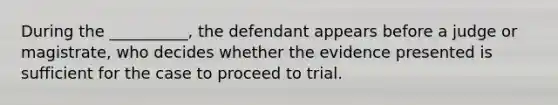 During the __________, the defendant appears before a judge or magistrate, who decides whether the evidence presented is sufficient for the case to proceed to trial.