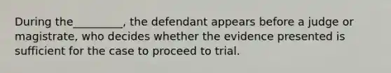 ​During the_________, the defendant appears before a judge or magistrate, who decides whether the evidence presented is sufficient for the case to proceed to trial.