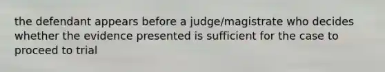 the defendant appears before a judge/magistrate who decides whether the evidence presented is sufficient for the case to proceed to trial