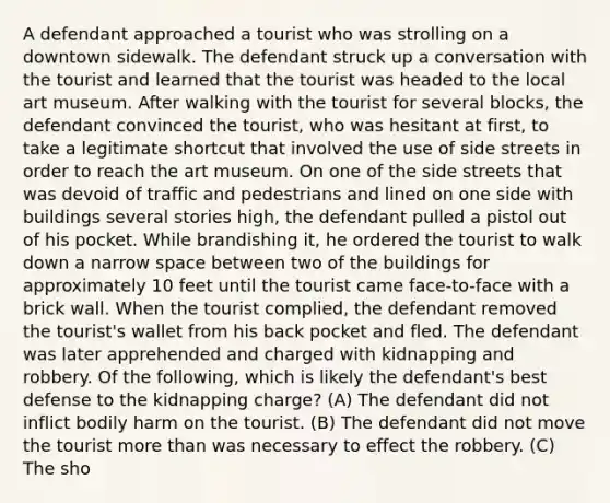 A defendant approached a tourist who was strolling on a downtown sidewalk. The defendant struck up a conversation with the tourist and learned that the tourist was headed to the local art museum. After walking with the tourist for several blocks, the defendant convinced the tourist, who was hesitant at first, to take a legitimate shortcut that involved the use of side streets in order to reach the art museum. On one of the side streets that was devoid of traffic and pedestrians and lined on one side with buildings several stories high, the defendant pulled a pistol out of his pocket. While brandishing it, he ordered the tourist to walk down a narrow space between two of the buildings for approximately 10 feet until the tourist came face-to-face with a brick wall. When the tourist complied, the defendant removed the tourist's wallet from his back pocket and fled. The defendant was later apprehended and charged with kidnapping and robbery. Of the following, which is likely the defendant's best defense to the kidnapping charge? (A) The defendant did not inflict bodily harm on the tourist. (B) The defendant did not move the tourist more than was necessary to effect the robbery. (C) The sho