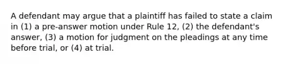 A defendant may argue that a plaintiff has failed to state a claim in (1) a pre-answer motion under Rule 12, (2) the defendant's answer, (3) a motion for judgment on the pleadings at any time before trial, or (4) at trial.