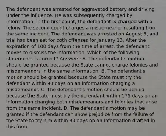 The defendant was arrested for aggravated battery and driving under the influence. He was subsequently charged by information. In the first count, the defendant is charged with a felony. The second count charges a misdemeanor resulting from the same incident. The defendant was arrested on August 5, and trial has been set for both offenses for January 13. After the expiration of 100 days from the time of arrest, the defendant moves to dismiss the information. Which of the following statements is correct? Answers: A. The defendant's motion should be granted because the State cannot charge felonies and misdemeanors in the same information. B. The defendant's motion should be granted because the State must try the defendant within 90 days on an information charging a misdemeanor. C. The defendant's motion should be denied because the State must try the defendant within 175 days on an information charging both misdemeanors and felonies that arise from the same incident. D. The defendant's motion may be granted if the defendant can show prejudice from the failure of the State to try him within 90 days on an information drafted in this form.