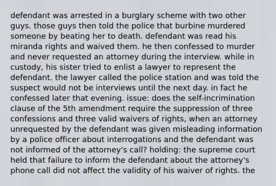 defendant was arrested in a burglary scheme with two other guys. those guys then told the police that burbine murdered someone by beating her to death. defendant was read his miranda rights and waived them. he then confessed to murder and never requested an attorney during the interview. while in custody, his sister tried to enlist a lawyer to represent the defendant. the lawyer called the police station and was told the suspect would not be interviews until the next day. in fact he confessed later that evening. issue: does the self-incrimination clause of the 5th amendment require the suppression of three confessions and three valid waivers of rights, when an attorney unrequested by the defendant was given misleading information by a police officer about interrogations and the defendant was not informed of the attorney's call? holding: the supreme court held that failure to inform the defendant about the attorney's phone call did not affect the validity of his waiver of rights. the