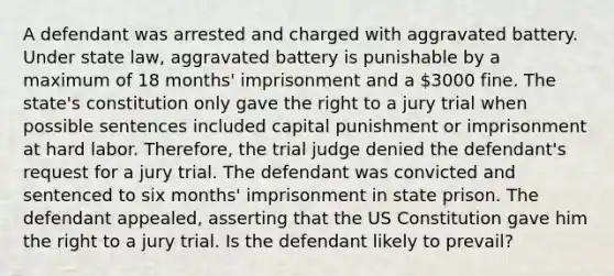 A defendant was arrested and charged with aggravated battery. Under state law, aggravated battery is punishable by a maximum of 18 months' imprisonment and a 3000 fine. The state's constitution only gave the right to a jury trial when possible sentences included capital punishment or imprisonment at hard labor. Therefore, the trial judge denied the defendant's request for a jury trial. The defendant was convicted and sentenced to six months' imprisonment in state prison. The defendant appealed, asserting that the US Constitution gave him the right to a jury trial. Is the defendant likely to prevail?