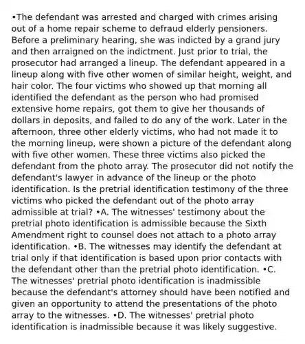 •The defendant was arrested and charged with crimes arising out of a home repair scheme to defraud elderly pensioners. Before a preliminary hearing, she was indicted by a grand jury and then arraigned on the indictment. Just prior to trial, the prosecutor had arranged a lineup. The defendant appeared in a lineup along with five other women of similar height, weight, and hair color. The four victims who showed up that morning all identified the defendant as the person who had promised extensive home repairs, got them to give her thousands of dollars in deposits, and failed to do any of the work. Later in the afternoon, three other elderly victims, who had not made it to the morning lineup, were shown a picture of the defendant along with five other women. These three victims also picked the defendant from the photo array. The prosecutor did not notify the defendant's lawyer in advance of the lineup or the photo identification. Is the pretrial identification testimony of the three victims who picked the defendant out of the photo array admissible at trial? •A. The witnesses' testimony about the pretrial photo identification is admissible because the Sixth Amendment right to counsel does not attach to a photo array identification. •B. The witnesses may identify the defendant at trial only if that identification is based upon prior contacts with the defendant other than the pretrial photo identification. •C. The witnesses' pretrial photo identification is inadmissible because the defendant's attorney should have been notified and given an opportunity to attend the presentations of the photo array to the witnesses. •D. The witnesses' pretrial photo identification is inadmissible because it was likely suggestive.