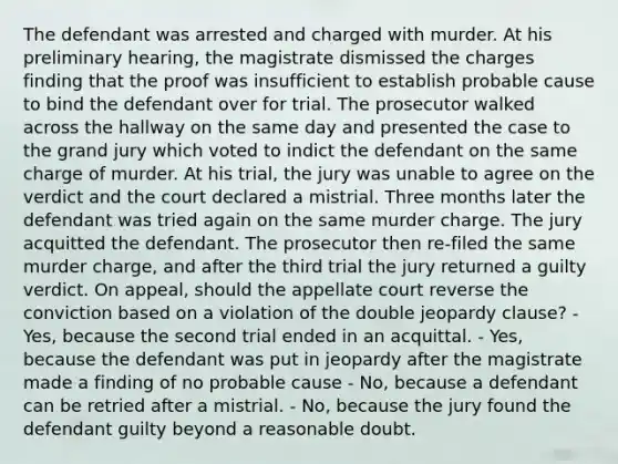 The defendant was arrested and charged with murder. At his preliminary hearing, the magistrate dismissed the charges finding that the proof was insufficient to establish probable cause to bind the defendant over for trial. The prosecutor walked across the hallway on the same day and presented the case to the grand jury which voted to indict the defendant on the same charge of murder. At his trial, the jury was unable to agree on the verdict and the court declared a mistrial. Three months later the defendant was tried again on the same murder charge. The jury acquitted the defendant. The prosecutor then re-filed the same murder charge, and after the third trial the jury returned a guilty verdict. On appeal, should the appellate court reverse the conviction based on a violation of the double jeopardy clause? - Yes, because the second trial ended in an acquittal. - Yes, because the defendant was put in jeopardy after the magistrate made a finding of no probable cause - No, because a defendant can be retried after a mistrial. - No, because the jury found the defendant guilty beyond a reasonable doubt.