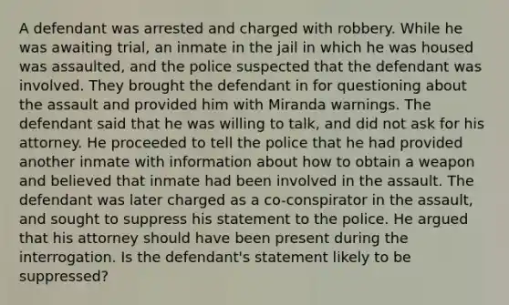 A defendant was arrested and charged with robbery. While he was awaiting trial, an inmate in the jail in which he was housed was assaulted, and the police suspected that the defendant was involved. They brought the defendant in for questioning about the assault and provided him with Miranda warnings. The defendant said that he was willing to talk, and did not ask for his attorney. He proceeded to tell the police that he had provided another inmate with information about how to obtain a weapon and believed that inmate had been involved in the assault. The defendant was later charged as a co-conspirator in the assault, and sought to suppress his statement to the police. He argued that his attorney should have been present during the interrogation. Is the defendant's statement likely to be suppressed?