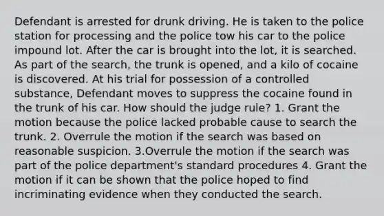 Defendant is arrested for drunk driving. He is taken to the police station for processing and the police tow his car to the police impound lot. After the car is brought into the lot, it is searched. As part of the search, the trunk is opened, and a kilo of cocaine is discovered. At his trial for possession of a controlled substance, Defendant moves to suppress the cocaine found in the trunk of his car. How should the judge rule? 1. Grant the motion because the police lacked probable cause to search the trunk. 2. Overrule the motion if the search was based on reasonable suspicion. 3.Overrule the motion if the search was part of the police department's standard procedures 4. Grant the motion if it can be shown that the police hoped to find incriminating evidence when they conducted the search.