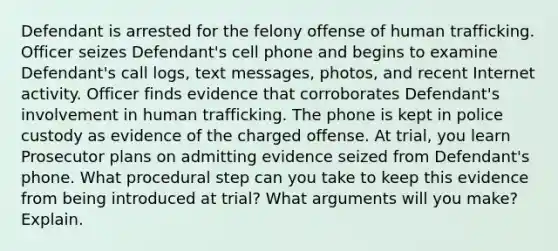 Defendant is arrested for the felony offense of human trafficking. Officer seizes Defendant's cell phone and begins to examine Defendant's call logs, text messages, photos, and recent Internet activity. Officer finds evidence that corroborates Defendant's involvement in human trafficking. The phone is kept in police custody as evidence of the charged offense. At trial, you learn Prosecutor plans on admitting evidence seized from Defendant's phone. What procedural step can you take to keep this evidence from being introduced at trial? What arguments will you make? Explain.