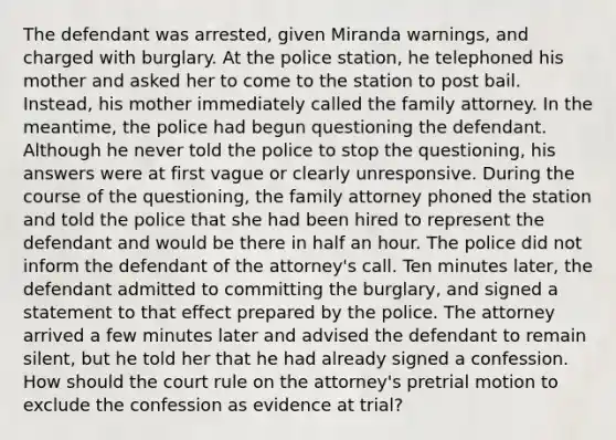 The defendant was arrested, given Miranda warnings, and charged with burglary. At the police station, he telephoned his mother and asked her to come to the station to post bail. Instead, his mother immediately called the family attorney. In the meantime, the police had begun questioning the defendant. Although he never told the police to stop the questioning, his answers were at first vague or clearly unresponsive. During the course of the questioning, the family attorney phoned the station and told the police that she had been hired to represent the defendant and would be there in half an hour. The police did not inform the defendant of the attorney's call. Ten minutes later, the defendant admitted to committing the burglary, and signed a statement to that effect prepared by the police. The attorney arrived a few minutes later and advised the defendant to remain silent, but he told her that he had already signed a confession. How should the court rule on the attorney's pretrial motion to exclude the confession as evidence at trial?